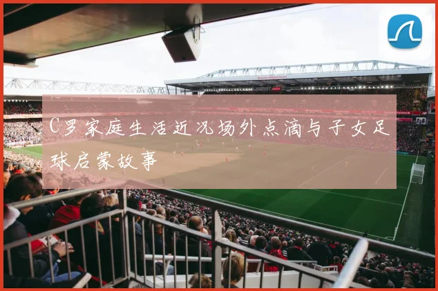 C罗家庭生活近况场外点滴与子女足球启蒙故事