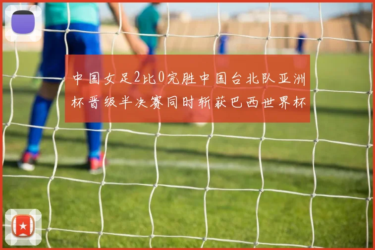 中国女足2比0完胜中国台北队亚洲杯晋级半决赛同时斩获巴西世界杯参赛权