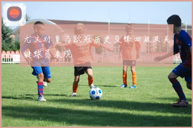 尤文对皇马欧冠历史交锋回放及关键球员表现