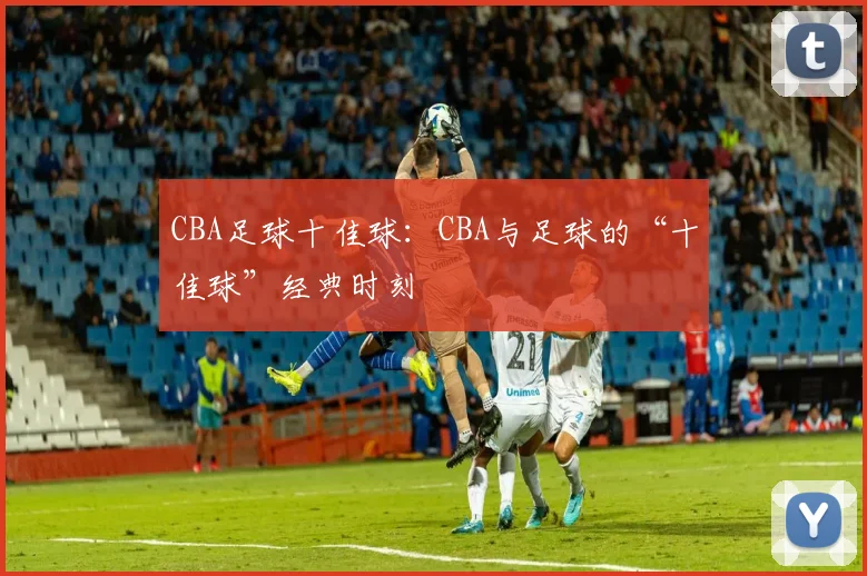 CBA足球十佳球：CBA与足球的“十佳球”经典时刻